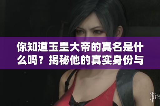 你知道玉皇大帝的真名是什么吗？揭秘他的真实身份与历史根源。