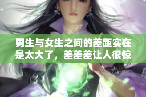 男生与女生之间的差距实在是太大了，差差差让人很惊讶！