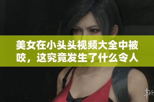 美女在小头头视频大全中被咬，这究竟发生了什么令人惊讶的事情呢