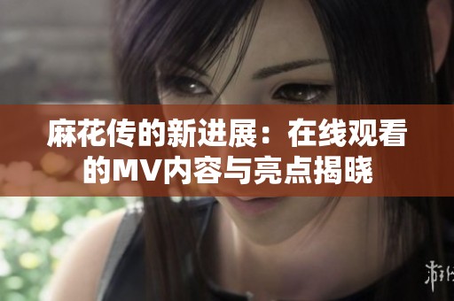 麻花传的新进展：在线观看的MV内容与亮点揭晓
