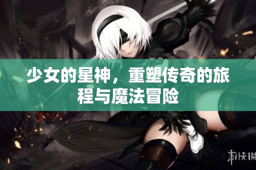 少女的星神，重塑传奇的旅程与魔法冒险