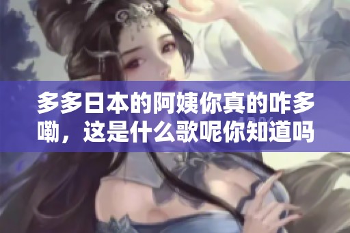 多多日本的阿姨你真的咋多嘞，这是什么歌呢你知道吗