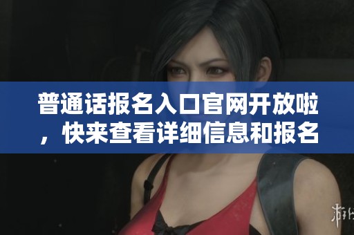 普通话报名入口官网开放啦，快来查看详细信息和报名步骤
