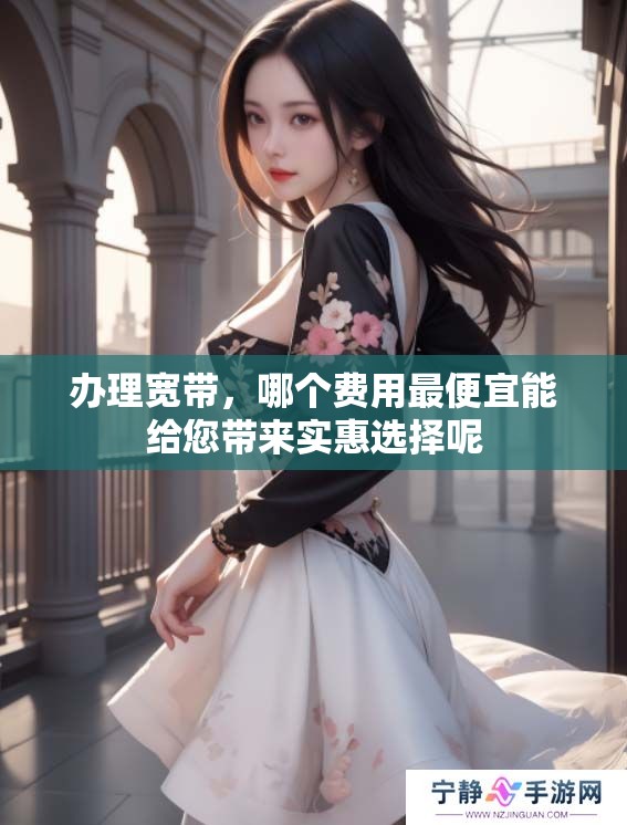 办理宽带，哪个费用最便宜能给您带来实惠选择呢