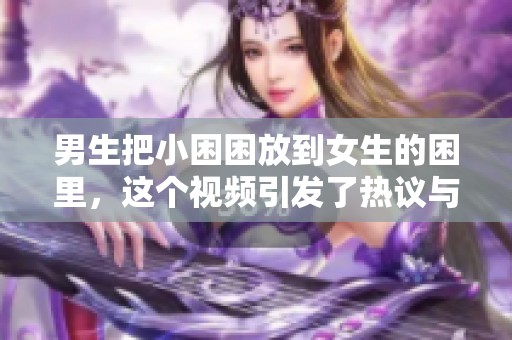 男生把小困困放到女生的困里，这个视频引发了热议与讨论