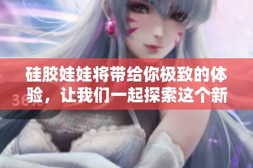 硅胶娃娃将带给你极致的体验，让我们一起探索这个新世界吧