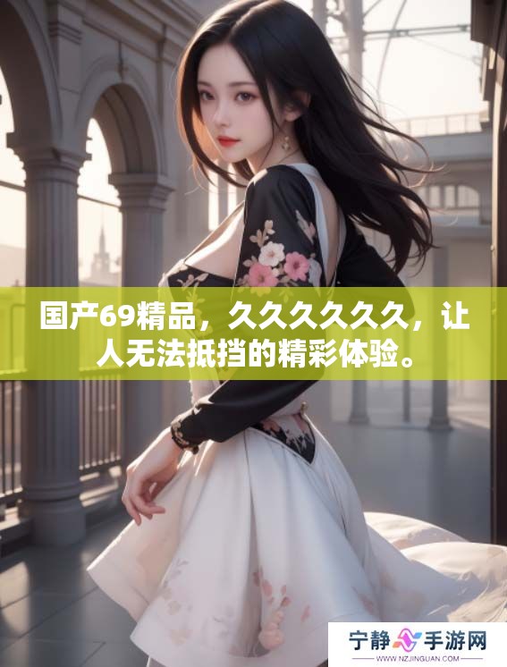 国产69精品，******，让人无法抵挡的精彩体验。