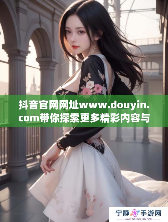 抖音官网网址www.douyin.com带你探索更多精彩内容与乐趣