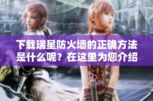 下载瑞星防火墙的正确方法是什么呢？在这里为您介绍瑞星防火墙下载的步骤。