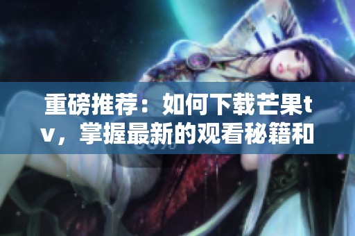 重磅推荐：如何下载芒果tv，掌握最新的观看秘籍和技巧！