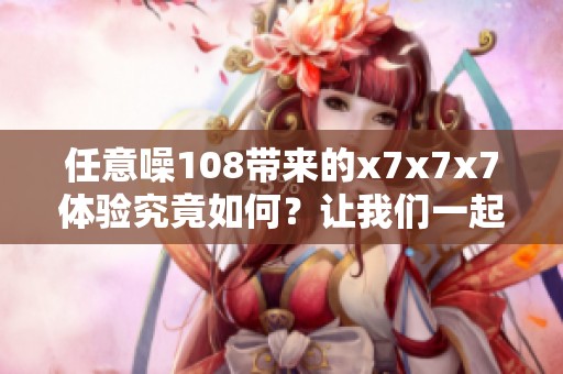 任意噪108带来的x7x7x7体验究竟如何？让我们一起来探索吧！