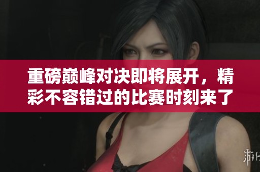 重磅巅峰对决即将展开，精彩不容错过的比赛时刻来了
