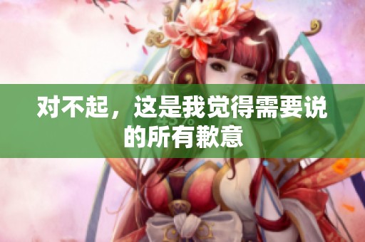 对不起，这是我觉得需要说的所有歉意