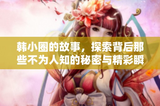 韩小圈的故事，探索背后那些不为人知的秘密与精彩瞬间