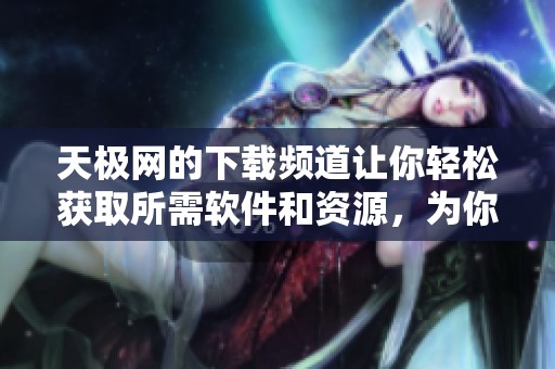 天极网的下载频道让你轻松获取所需软件和资源，为你的使用体验增添便利