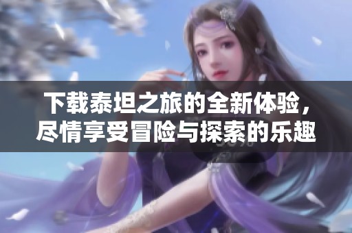 下载泰坦之旅的全新体验，尽情享受冒险与探索的乐趣！