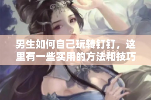 男生如何自己玩转钉钉，这里有一些实用的方法和技巧