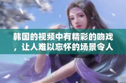 韩国的视频中有精彩的吻戏，让人难以忘怀的场景令人印象深刻