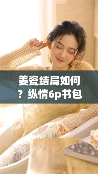 姜瓷结局如何？纵情6p书包网带你探索答案