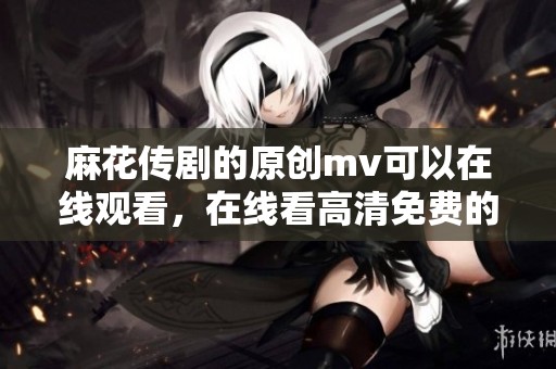 麻花传剧的原创mv可以在线观看，在线看高清免费的精彩呈现等你来体验