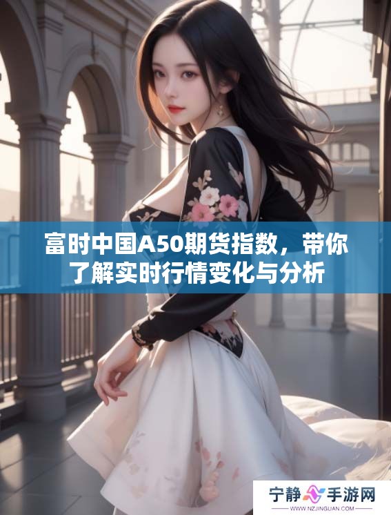 富时中国A50期货指数，带你了解实时行情变化与分析