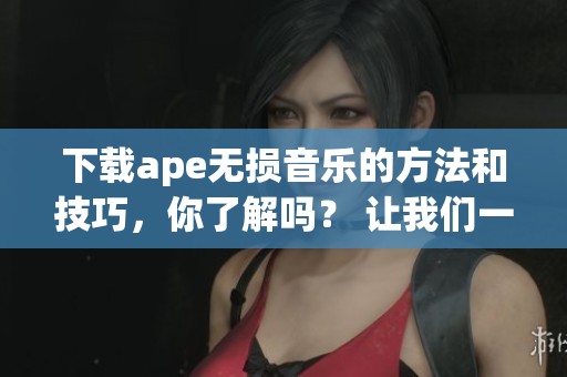 下载ape无损音乐的方法和技巧，你了解吗？ 让我们一同探索这个音乐下载的世界！