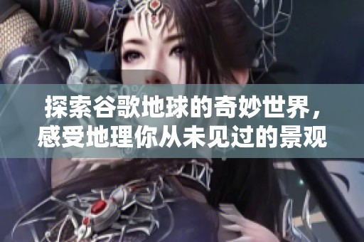 探索谷歌地球的奇妙世界，感受地理你从未见过的景观与美丽