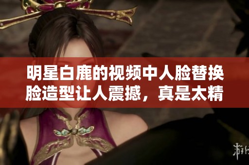 明星白鹿的视频中人脸替换脸造型让人震撼，真是太精彩了！