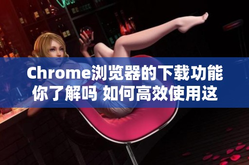 Chrome浏览器的下载功能你了解吗 如何高效使用这个下载选项