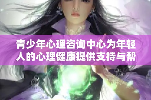 青少年心理咨询中心为年轻人的心理健康提供支持与帮助