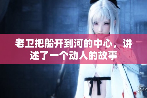 老卫把船开到河的中心，讲述了一个动人的故事