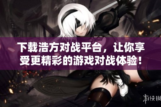 下载浩方对战平台，让你享受更精彩的游戏对战体验！