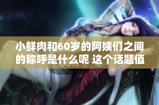 小鲜肉和60岁的阿姨们之间的称呼是什么呢 这个话题值得探讨一下