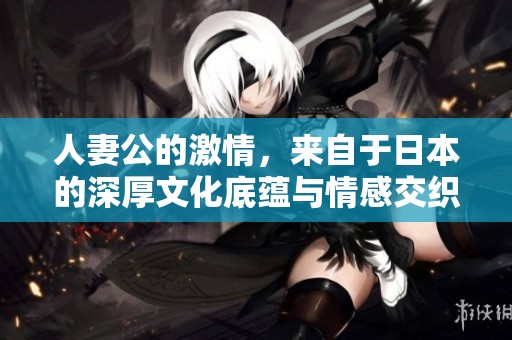 人妻公的激情，来自于日本的深厚文化底蕴与情感交织