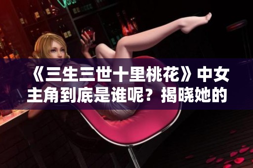 《三生三世十里桃花》中女主角到底是谁呢？揭晓她的真实身份和故事。