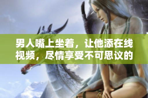 男人嘴上坐着，让他添在线视频，尽情享受不可思议的体验