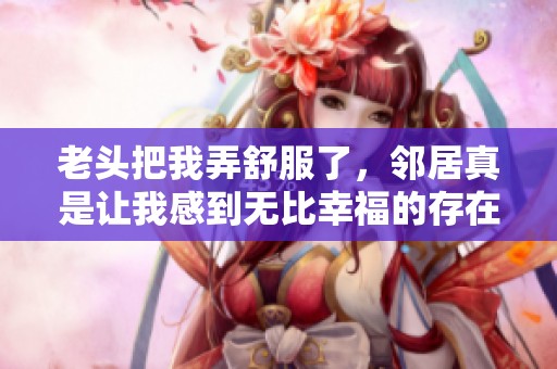 老头把我弄舒服了，邻居真是让我感到无比幸福的存在