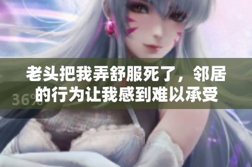 老头把我弄舒服死了，邻居的行为让我感到难以承受