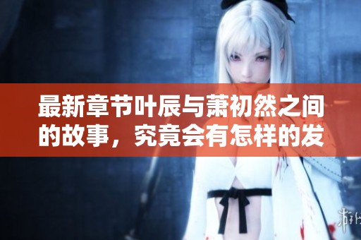 最新章节叶辰与萧初然之间的故事，究竟会有怎样的发展呢