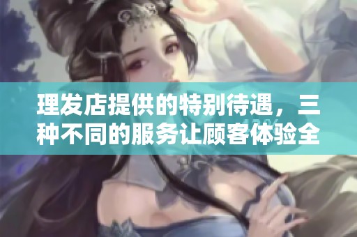 理发店提供的特别待遇，三种不同的服务让顾客体验全新感受