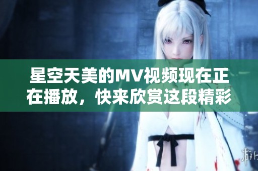 星空天美的MV视频现在正在播放，快来欣赏这段精彩的音乐旅程！
