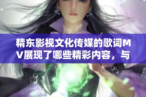 精东影视文化传媒的歌词MV展现了哪些精彩内容，与你分享精彩瞬间一起感受吧