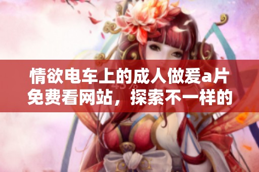 情欲电车上的**做爰**免费看网站，探索不一样的激情之旅