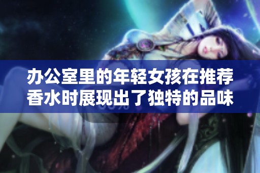 办公室里的年轻女孩在推荐香水时展现出了独特的品味与魅力