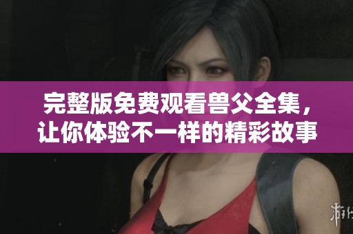 完整版免费观看兽父全集，让你体验不一样的精彩故事内容