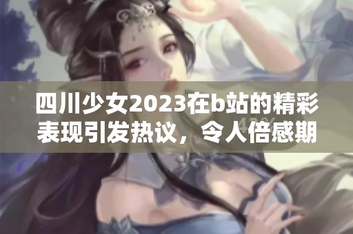 四川少女2023在b站的精彩表现引发热议，令人倍感期待的创作之旅