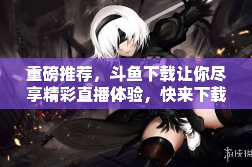 重磅推荐，斗鱼下载让你尽享精彩直播体验，快来下载吧！