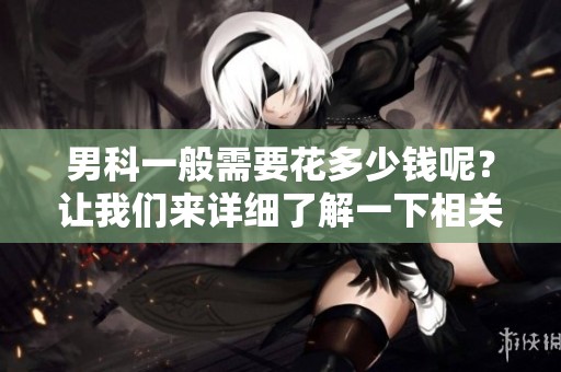 男科一般需要花多少钱呢？让我们来详细了解一下相关费用。