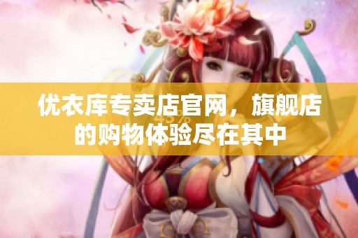 优衣库专卖店官网，旗舰店的购物体验尽在其中