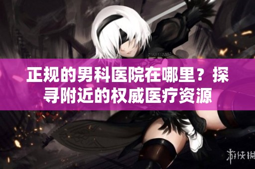 正规的男科医院在哪里？探寻附近的权威医疗资源